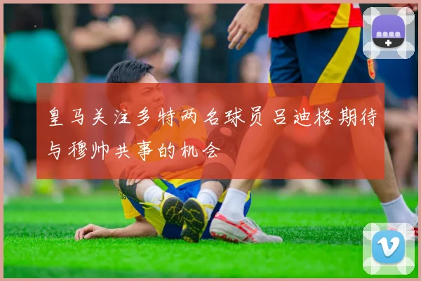 皇马关注多特两名球员吕迪格期待与穆帅共事的机会