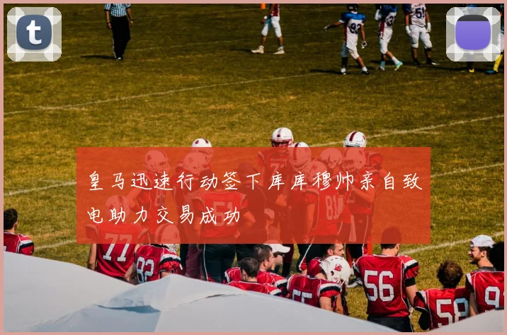 皇马迅速行动签下库库穆帅亲自致电助力交易成功