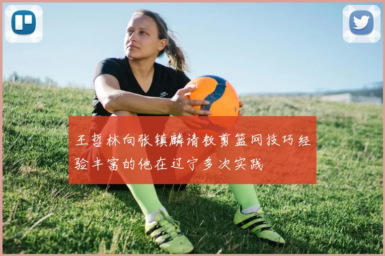 王哲林向张镇麟请教剪篮网技巧经验丰富的他在辽宁多次实践
