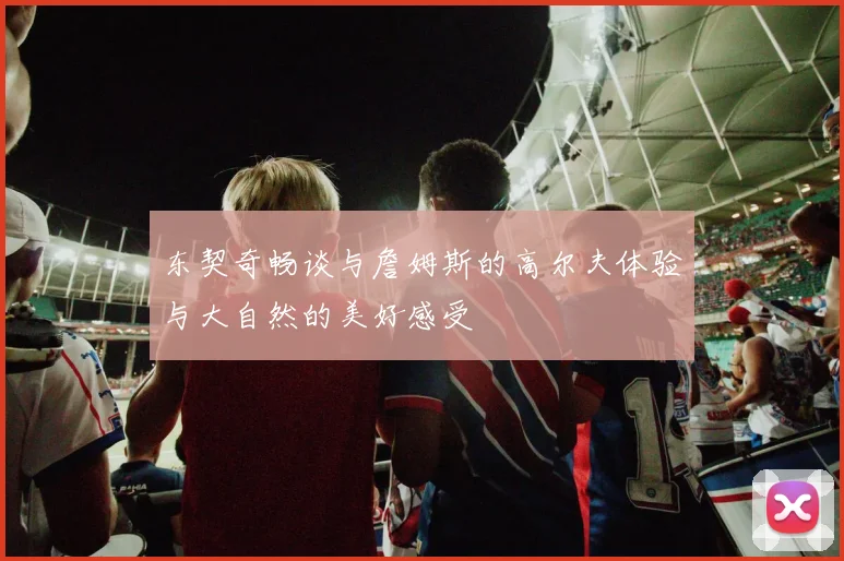 东契奇畅谈与詹姆斯的高尔夫体验与大自然的美好感受