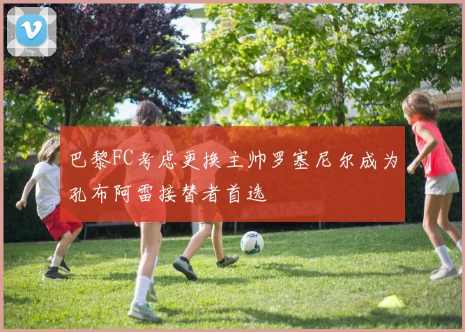 巴黎FC考虑更换主帅罗塞尼尔成为孔布阿雷接替者首选