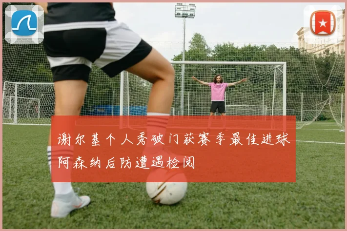 谢尔基个人秀破门获赛季最佳进球阿森纳后防遭遇检阅