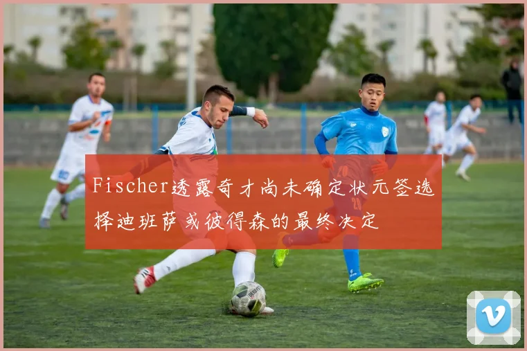 Fischer透露奇才尚未确定状元签选择迪班萨或彼得森的最终决定