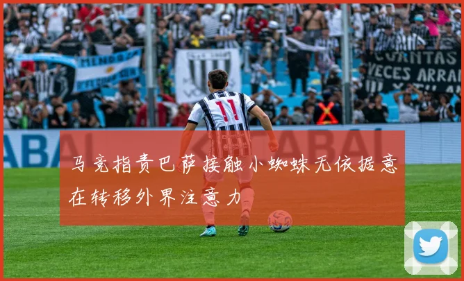 马竞指责巴萨接触小蜘蛛无依据意在转移外界注意力