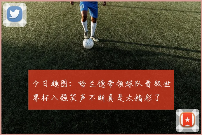 今日趣图：哈兰德带领球队晋级世界杯八强笑声不断真是太精彩了