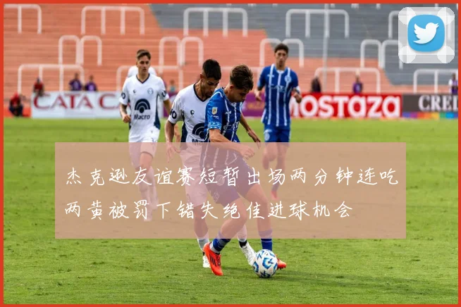 杰克逊友谊赛短暂出场两分钟连吃两黄被罚下错失绝佳进球机会