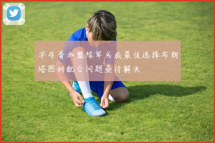 字母哥加盟绿军或成最佳选择布朗塔图姆配合问题亟待解决