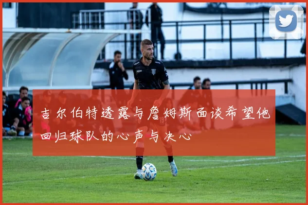 吉尔伯特透露与詹姆斯面谈希望他回归球队的心声与决心