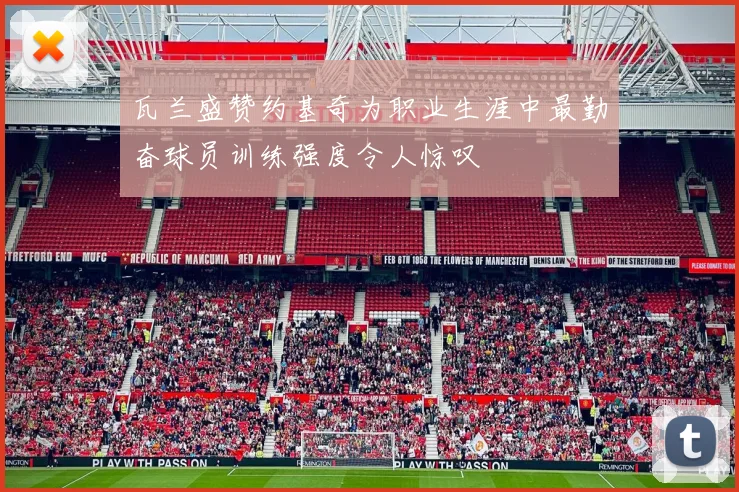 瓦兰盛赞约基奇为职业生涯中最勤奋球员训练强度令人惊叹