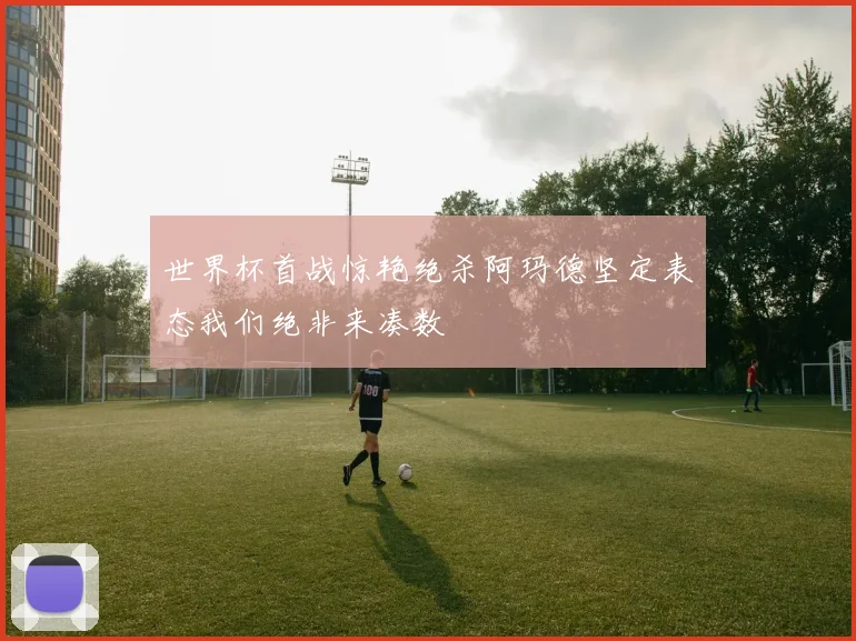 世界杯首战惊艳绝杀阿玛德坚定表态我们绝非来凑数