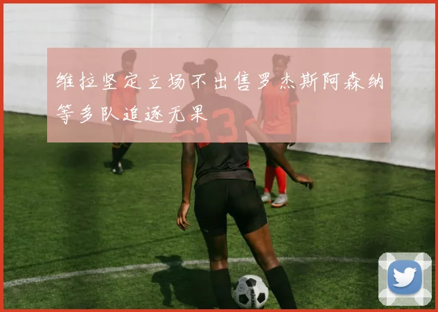 维拉坚定立场不出售罗杰斯阿森纳等多队追逐无果