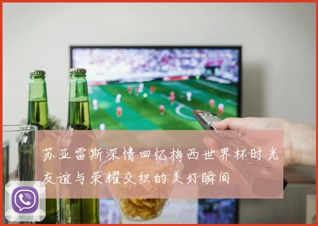 苏亚雷斯深情回忆梅西世界杯时光友谊与荣耀交织的美好瞬间
